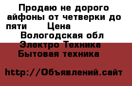 Продаю не дорого айфоны от четверки до пяти s  › Цена ­ 7500-14500 - Вологодская обл. Электро-Техника » Бытовая техника   